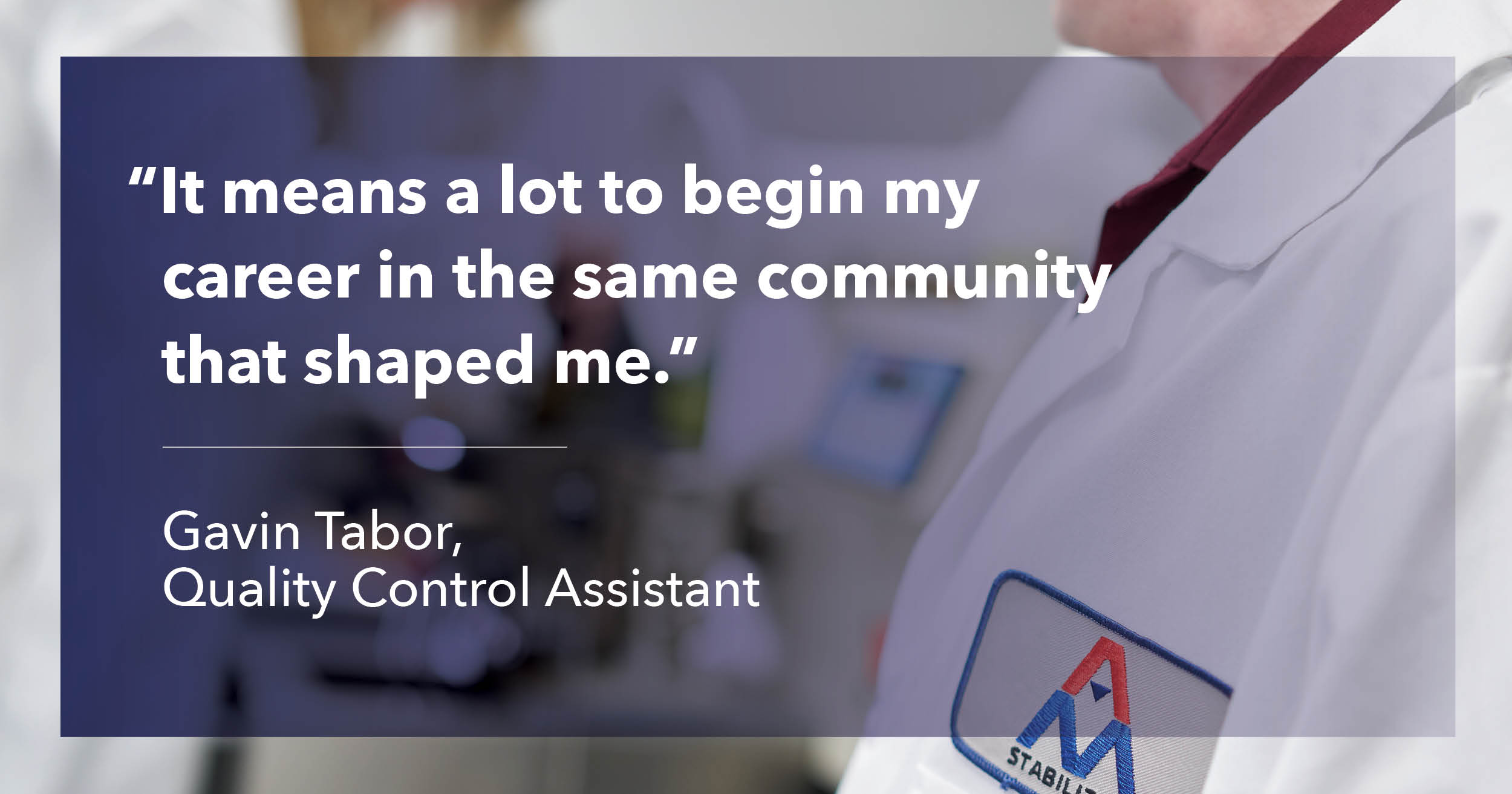 It means a lot to begin my career in the same community that shaped me. Gavin Tabor, Quality Control Assistant